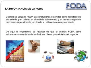 LA IMPORTANCIA DE LA FODA
Cuando se utiliza la FODA las conclusiones obtenidas como resultado de
ella son de gran utilidad en el análisis del mercado y en las estrategias de
mercadeo especialmente, en donde su utilización es muy necesaria.
De aquí la importancia de recalcar de que el análisis FODA debe
enfocarse solamente hacia los factores claves para el éxito del negocio.
 