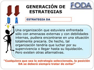 GENERACIÓN DE
ESTRATEGIAS
Una organización que estuviera enfrentada
sólo con amenazas externas y con debilidades
internas, pudiera encontrarse en una situación
totalmente precaria. De hecho, tal
organización tendría que luchar por su
supervivencia o llegar hasta su liquidación.
Pero existen otras alternativas.
“Cualquiera que sea la estrategia seleccionada, la posición
DA se deberá siempre tratar de evitar”
ESTRATEGIA DA
 