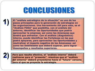 El “análisis estratégico de la situación” es uno de los
pasos principales para la generación de estrategias en
las organizaciones. Una herramienta útil para esto, es el
“Análisis FODA” que posibilita, con el análisis del
entorno, identificar las Oportunidades que podría
aprovechar la empresa; así como las Amenazas que
tendrá que enfrentar. Con el análisis (diagnóstico)
interno, puede identificar las Fortalezas en las que
podrá apoyarse, para aprovechar las Oportunidades y
neutralizar el impacto negativo de las Amenazas; así
como las Debilidades que deberá superar, para lograr
desempeños y resultados superiores.
Para que resulte efectivo, el “análisis interno” deberá
realizarse para el “presente”, mientras que el “análisis
del entorno” deberá proyectarse hacia el “futuro” cercano
para el que se proyecta la estrategia.
 