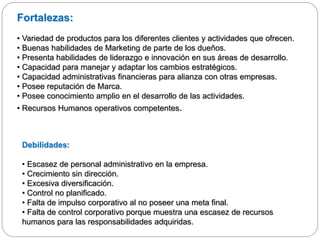 Fortalezas:
• Variedad de productos para los diferentes clientes y actividades que ofrecen.
• Buenas habilidades de Marketing de parte de los dueños.
• Presenta habilidades de liderazgo e innovación en sus áreas de desarrollo.
• Capacidad para manejar y adaptar los cambios estratégicos.
• Capacidad administrativas financieras para alianza con otras empresas.
• Posee reputación de Marca.
• Posee conocimiento amplio en el desarrollo de las actividades.
• Recursos Humanos operativos competentes.
Debilidades:
• Escasez de personal administrativo en la empresa.
• Crecimiento sin dirección.
• Excesiva diversificación.
• Control no planificado.
• Falta de impulso corporativo al no poseer una meta final.
• Falta de control corporativo porque muestra una escasez de recursos
humanos para las responsabilidades adquiridas.
 