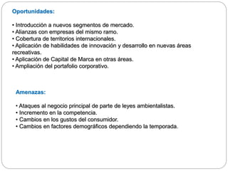 Oportunidades:
• Introducción a nuevos segmentos de mercado.
• Alianzas con empresas del mismo ramo.
• Cobertura de territorios internacionales.
• Aplicación de habilidades de innovación y desarrollo en nuevas áreas
recreativas.
• Aplicación de Capital de Marca en otras áreas.
• Ampliación del portafolio corporativo.
Amenazas:
• Ataques al negocio principal de parte de leyes ambientalistas.
• Incremento en la competencia.
• Cambios en los gustos del consumidor.
• Cambios en factores demográficos dependiendo la temporada.
 