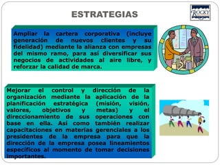 Ampliar la cartera corporativa (incluye
generación de nuevos clientes y su
fidelidad) mediante la alianza con empresas
del mismo ramo, para así diversificar sus
negocios de actividades al aire libre, y
reforzar la calidad de marca.
Mejorar el control y dirección de la
organización mediante la aplicación de la
planificación estratégica (misión, visión,
valores, objetivos y metas) y el
direccionamiento de sus operaciones con
base en ella. Así como también realizar
capacitaciones en materias gerenciales a los
presidentes de la empresa para que la
dirección de la empresa posea lineamientos
específicos al momento de tomar decisiones
importantes.
ESTRATEGIAS
 
