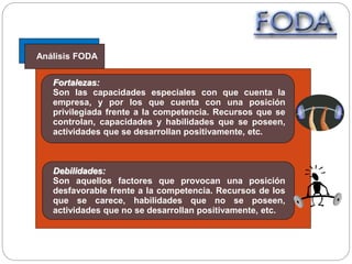 Análisis FODA
Fortalezas:
Son las capacidades especiales con que cuenta la
empresa, y por los que cuenta con una posición
privilegiada frente a la competencia. Recursos que se
controlan, capacidades y habilidades que se poseen,
actividades que se desarrollan positivamente, etc.
Debilidades:
Son aquellos factores que provocan una posición
desfavorable frente a la competencia. Recursos de los
que se carece, habilidades que no se poseen,
actividades que no se desarrollan positivamente, etc.
 
