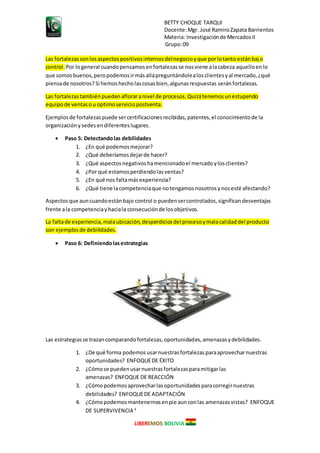 BETTY CHOQUE TARQUI
Docente:Mgr. José RamiroZapata Barrientos
Materia: Investigaciónde MercadosII
Grupo:09
LIBEREMOS BOLIVIA
Las fortalezassonlosaspectospositivosinternosdelnegocioyque porlotanto estánbajo
control. Por logeneral cuandopensamosenfortalezasse nosviene alacabeza aquelloenlo
que somosbuenos,peropodemosirmásallápreguntándolealosclientesyal mercado,¿qué
piensade nosotros?Si hemoshecholascosasbien,algunasrespuestas seránfortalezas.
Las fortalezastambiénpuedenafloraranivel de procesos.Quizátenemosunestupendo
equipode ventasou optimoserviciopostventa.
Ejemplosde fortalezaspuede sercertificacionesrecibidas,patentes,el conocimientode la
organización ysedesendiferenteslugares.
 Paso 5: Detectandolas debilidades
1. ¿En qué podemosmejorar?
2. ¿Qué deberíamosdejarde hacer?
3. ¿Qué aspectosnegativoshamencionadoel mercadoylosclientes?
4. ¿Por qué estamosperdiendolasventas?
5. ¿En qué nos faltamás experiencia?
6. ¿Qué tiene lacompetenciaque notengamosnosotrosynosesté afectando?
Aspectosque auncuandoestánbajo control o puedensercontrolados,significandesventajas
frente ala competenciayhaciala consecuciónde losobjetivos.
La faltade experiencia,malaubicación,desperdiciosdel procesoymalacalidaddel producto
son ejemplosde debilidades.
 Paso 6: Definiendolasestrategias
Las estrategiasse trazancomparandofortalezas,oportunidades,amenazasydebilidades.
1. ¿De qué forma podemosusarnuestrasfortalezasparaaprovecharnuestras
oportunidades? ENFOQUEDE ÉXITO
2. ¿Cómose puedenusarnuestrasfortalezasparamitigarlas
amenazas? ENFOQUE DE REACCIÓN
3. ¿Cómopodemosaprovecharlasoportunidadesparacorregirnuestras
debilidades? ENFOQUEDE ADAPTACIÓN
4. ¿Cómopodemosmantenernosenpie aunconlas amenazasvistas? ENFOQUE
DE SUPERVIVENCIA 4
 