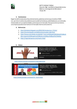 BETTY CHOQUE TARQUI
Docente:Mgr. José RamiroZapata Barrientos
Materia: Investigaciónde MercadosII
Grupo:09
LIBEREMOS BOLIVIA
3. Conclusiones
Segúnlasdefinicionesdescritasanteriormente,podemosconcluirque el análisis FODA
nos permite el análisisde problemasprecisandolasfortalezasydebilidadesde unainstitución,
relacionadasconsusoportunidadesyamenazasenel mercado.Paraque así de esamanera
una empresapuedacrecertantoenel mercadointernocomoexterno.
4. Referencias
1. http://afodalam.blogspot.com/2012/10/introduccion_17.html
2. https://economipedia.com/definiciones/analisis-dafo.html
3. https://www.matrizfoda.com/dafo/#:~:text=La%20sigla%20FODA%2C%20es%
20un,aspectos%20negativos%20externos%20que%20podr%C3%ADan
4. https://ingenioempresa.com/matriz-foda/
5. Videos
https://www.youtube.com/watch?v=WnvVNmio1OI
https://www.youtube.com/watch?v=_6vz0-Hx9cE
 