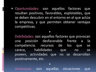 Oportunidades: son aquellos factores que resultan positivos, favorables, explotables, que se deben descubrir en el entorno en el que actúa la empresa, y que permiten obtener ventajas competitivas.Debilidades: son aquellos factores que provocan una posición desfavorable frente a la competencia. recursos de los que se carece, habilidades que no se poseen, actividades que no se desarrollan positivamente, etc.Amenazas: son aquellas situaciones que provienen del entorno y que pueden llegar a atentar incluso contra la permanencia de la organización.