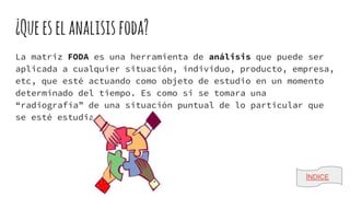 ¿Queeselanalisisfoda?
La matriz FODA es una herramienta de análisis que puede ser
aplicada a cualquier situación, individuo, producto, empresa,
etc, que esté actuando como objeto de estudio en un momento
determinado del tiempo. Es como si se tomara una
“radiografía” de una situación puntual de lo particular que
se esté estudiando.
ÍNDICE
 