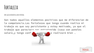 Fortaleza
DE ACUERDO A MI FODA
Son todos aquellos elementos positivos que me diferencian de
la competencia.Las fortalezas que tengo cuando realice mi
trabajo es que soy persistente y estoy motivada, ya que el
trabajo que pareciera ser entretenido (casa con paneles
solare,y tengo confianza en que lo realizaré bien .
ÍNDICE
 
