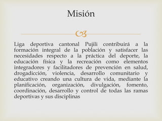 
Misión
Liga deportiva cantonal Pujili contribuirá a la
formación integral de la población y satisfacer las
necesidades respecto a la práctica del deporte, la
educación física y la recreación como elementos
integradores y facilitadores de prevención en salud,
drogadicción, violencia, desarrollo comunitario y
educativo creando una cultura de vida, mediante la
planificación, organización, divulgación, fomento,
coordinación, desarrollo y control de todas las ramas
deportivas y sus disciplinas
 