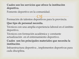 
Cuales son los servicios que ofrece la institución
deportiva.
Fomento deportivo en la comunidad.
Formación de talentos deportivos para la provincia.
Que tipo de personal necesita.
Técnicos con una amplia experiencia laboral en el ámbito
deportivo.
Técnicos con formación académica y constante
actualización en el entrenamiento deportivo.
Cuales son los principales materiales que necesita la
institución.
Infraestructura deportiva , implementos deportivas para
cada disciplina.
 