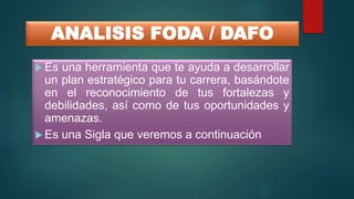 ANALISIS FODA / DAFO
 Es una herramienta que te ayuda a desarrollar
un plan estratégico para tu carrera, basándote
en el reconocimiento de tus fortalezas y
debilidades, así como de tus oportunidades y
amenazas.
 Es una Sigla que veremos a continuación
 