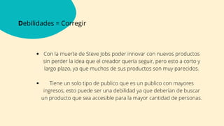 Debilidades = Corregir
Con la muerte de Steve Jobs poder innovar con nuevos productos
sin perder la idea que el creador quería seguir, pero esto a corto y
largo plazo, ya que muchos de sus productos son muy parecidos.
Tiene un solo tipo de publico que es un publico con mayores
ingresos, esto puede ser una debilidad ya que deberían de buscar
un producto que sea accesible para la mayor cantidad de personas.




 