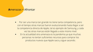 Amenazas = Afrontar
Por ser una marca tan grande no tiene tanta competencia, pero
con el tiempo otras marcas fueron evolucionando hasta llegar a ser
la competencia directa de Apple, tal es ejemplo de Samsung, y cada
vez las otras marcas están llegado a este mismo nivel.
En la actualidad otra amenaza es la pandemia ya que muchas
personas no tenían suficientes recursos para comprar los
productos nuevos que Apple saco y sigue sacando.


 
