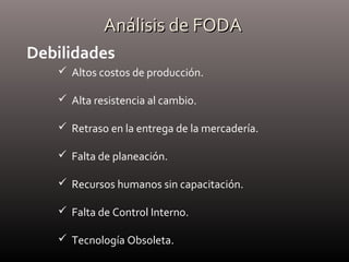 Análisis de FODAAnálisis de FODA
Debilidades
 Altos costos de producción.
 Alta resistencia al cambio.
 Retraso en la entrega de la mercadería.
 Falta de planeación.
 Recursos humanos sin capacitación.
 Falta de Control Interno.
 Tecnología Obsoleta.
 