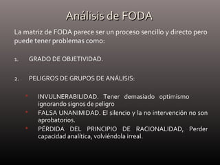 Análisis de FODAAnálisis de FODA
1. GRADO DE OBJETIVIDAD.
2. PELIGROS DE GRUPOS DE ANÁLISIS:
 INVULNERABILIDAD. Tener demasiado optimismo
ignorando signos de peligro
 FALSA UNANIMIDAD. El silencio y la no intervención no son
aprobatorios.
 PÉRDIDA DEL PRINCIPIO DE RACIONALIDAD, Perder
capacidad analítica, volviéndola irreal.
La matriz de FODA parece ser un proceso sencillo y directo pero
puede tener problemas como:
 