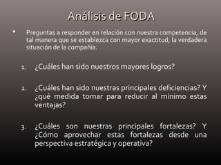Análisis de FODAAnálisis de FODA
 Preguntas a responder en relación con nuestra competencia, de
tal manera que se establezca con mayor exactitud, la verdadera
situación de la compañía.
1. ¿Cuáles han sido nuestros mayores logros?
2. ¿Cuáles han sido nuestras principales deficiencias? Y
¿qué medida tomar para reducir al mínimo estas
ventajas?
3. ¿Cuáles son nuestras principales fortalezas? Y
¿Cómo aprovechar estas fortalezas desde una
perspectiva estratégica y operativa?
 