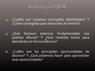 Análisis de FODAAnálisis de FODA
4. ¿Cuáles son nuestras principales debilidades? Y
¿Cómo corregirlas para reducirlas al mínimo?
5. ¿Qué factores externos fundamentales nos
podrían afectar? Y ¿Qué medidas tomar para
abordarlos en forma efectiva?
6. ¿Cuáles son las principales oportunidades de
alcance? Y ¿Qué podemos hacer para aprovechar
esas oportunidades?
 