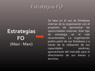 Estrategias FOEstrategias FO
Estrategias
FO
(Maxi - Maxi)
Se basa en el uso de fortalezas
internas de la organización con el
propósito de aprovechar las
oportunidades externas. Este tipo
de estrategia es el más
recomendado. La organización
podría partir de sus fortalezas y a
través de la utilización de sus
capacidades positivas,
aprovecharse del mercado para el
ofrecimiento de sus bienes y
servicios.
 