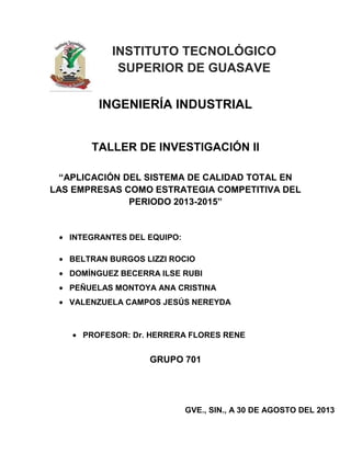 INSTITUTO TECNOLÓGICO
SUPERIOR DE GUASAVE
INGENIERÍA INDUSTRIAL

TALLER DE INVESTIGACIÓN ll
“APLICACIÓN DEL SISTEMA DE CALIDAD TOTAL EN
LAS EMPRESAS COMO ESTRATEGIA COMPETITIVA DEL
PERIODO 2013-2015”

INTEGRANTES DEL EQUIPO:
BELTRAN BURGOS LIZZI ROCIO
DOMÍNGUEZ BECERRA ILSE RUBI
PEÑUELAS MONTOYA ANA CRISTINA
VALENZUELA CAMPOS JESÚS NEREYDA

PROFESOR: Dr. HERRERA FLORES RENE

GRUPO 701

GVE., SIN., A 30 DE AGOSTO DEL 2013

 