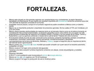 FORTALEZAS. México esta ubicado en dos grandes regiones con características muy contrastantes: la región Neoartica (templada) y la Neotropical, lo que origina una variedad importante de  ecosistemas  donde se concentra cerca del 10% del total de especies conocidas en el mundo.  Aceptable nivel de precios, aunque en el contexto regional se puede considerar a México como un destino barato.  México es un importante productor y exportador de productos agrícolas. De los cuáles el 73% son hortalizas y el 27% son frutas.  México ofrece grandes oportunidades de negocios tanto en el mercado interno como en el externo tomando en consideración dos puntos fundamentales, su situación geográfica que lo ubica dentro de una región con alto potencial para el desarrollo de negocios con Estados Unidos y Canadá y con los países de el Caribe, Centro y Sudamérica; y por su apertura comercial, a través de la cual se tienen Tratados de Libre Comercio.  El ecoturismo desde el punto de vista comercial (como producto), presenta importantes ventajas competitivas: singularidad, diversidad, autenticidad, impacto perceptual, complementariedad y flexibilidad.  Las exportaciones de la rama de Alimentos, Bebidas y  Tabaco , ocupan el segundo sitio en importancia dentro del total del sector agroindustrial.  México posee una  vanguardia  de  clase  mundial que puede competir con quien sea en la industria automotriz, autopartes y la textil.  México ocupa el 1er lugar como productor del aguacate.  Tenemos una clara vocación turística importante contamos con playas, zonas arqueológicas y ciudades coloniales.  Riquezas naturales.  El 95.27 % de la población esta incorporada al  servicio  de  energía eléctrica .  México es  líder  de  café  orgánico con 78 mil hectáreas.  México ocupa el 1er lugar en producción de sal en América Latina.  