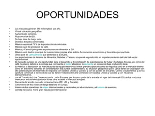OPORTUNIDADES Las maquilas generan 110 mil empleos por año.  Virtual ubicación geográfica.  Aumento del comercio.  Flujo anual de la IED.  Su baja tasa de riesgo país.  Diversos tratados comerciales.  México exporta el 75 % de la producción de vehículos.  México es el 5to productor de café.  México y Canadá principales exportadores de alimentos a EU.  México es el destino principal de inversionistas gracias a las solidos fundamentos económicos y favorables perspectivas.  Único país de  Latinoamérica  que pertenece a la OCDE.  Las exportaciones de la rama de Alimentos, Bebidas y Tabaco, ocupan el segundo sitio en importancia dentro del total del sector agroindustrial  El mercado europeo es una oportunidad para el desarrollo y diversificación de exportaciones de frutas y hortalizas frescas, así como del café mexicano, debido a la ventaja que representa el  poder  abastecer la  demanda  en épocas de baja producción local.  En México la fabricación de manufacturas de equipo electrónico ofrece grandes oportunidades de negocios tanto en el mercado interno como en el externo tomando en consideración dos puntos fundamentales, su situación geográfica que lo ubica dentro de una región con alto potencial para el desarrollo de negocios con Estados Unidos y Canadá y con los países de el Caribe, Centro y Sudamérica; y por su apertura comercial, a través de la cual se tienen Tratados de Libre Comercio con Estados Unidos y Canadá y con 10 países latinoamericanos.  con el Tratado de Libre Comercio con la Unión Europea, por lo que a partir de la entrada en vigor del mismo el 82% de los productos mexicanos industriales quedaron libres para acceder al mercado europeo.  Cercanía del amplio mercado norteamericano (EE. UU. y Canadá).  Crecimiento de los vuelos de larga distancia en Europa.  Interés de los operadores de  viajes  internacionales y nacionales por el ecoturismo y el  turismo  de aventura.  comida mexicana. Tiene gran reputación internacional  