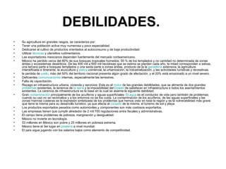 DEBILIDADES.   Su agricultura en grandes rasgos, se caracteriza por:  Tener una población activa muy numerosa y poco especialidad. Dedicarse al cultivo de productos orientados al autoconsumo y de baja productividad. Utilizar  técnicas  y utensilios rudimentarios. Las exportadores mexicanos dependen fuertemente del mercado norteamericano.  México ha perdido cerca del 80% de sus bosques tropicales húmedos, 50 % de los templados y no cantidad no determinada de zonas áridas y ecosistemas desérticos. De las 400 mil a 600 mil hectáreas que se estima se pierden cada año, la mitad corresponden a selvas, una tercera parte a bosques templados y una sexta parte a zonas áridas, producto de la la  ganadería  extensiva, la agricultura intensificada e itinerante, la acuicultura y  pesca  comercial, la urbanización, la industrialización, y las actividades turísticas y recreativas.  la perdida de  suelo , más del 50% del territorio nacional presenta algún grado de afectación, y el 20% está erosionado a un nivel severo.  Deficientes  comunicaciones  internas, especialmente las terrestres.  Falta de capacitación.  Rezago en infraestructura urbana, vivienda y servicios: Este es el  motor  de las grandes debilidades, que se alimenta de dos grandes  problemas  existentes, la tenencia de  la tierra  y la imposibilidad del  Estado  de satisfacer en infraestructura a todos los asentamientos existentes. La carencia de infraestructura es la base en la cual se asienta la siguiente debilidad.  Gran  contaminación  principalmente de los acuíferos y aguas superficiales:  El agua  es el conductor de vida pero también de problemas, cuando su uso no se racionaliza y a los entornos no se los cuida. La contaminación de los acuíferos, de las aguas superficiales y las zonas marinas costeras es la expresión sintetizada de los problemas que hemos visto en toda la región y es la vulnerabilidad más grave que tiene la misma para su desarrollo turístico, ya que afecta al  corazón  de la misma, el turismo de sol y playa.  Los productos exportados pesados como automóviles y componentes son más costosos exportarlos.  Las empresas tienen que cumplir alrededor de 2 mil 700 regulaciones entre fiscales y administrativas.  El campo tiene problemas de pobreza, marginación y desigualdad.  México no invierte en tecnología.  53 millones en México son pobre y 25 millones en pobreza extrema.  México tiene el 3er lugar en  piratería  a nivel mundial.  El país sigue jugando con los salarios bajos como elemento de competitividad.  