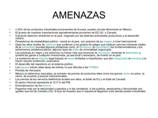 AMENAZAS n 50% de los productos industriales provenientes de Europa, pueden circular libremente en México.  El grueso de nuestras importaciones agroalimentarias provienen de EE.UU. y Canadá.  Creciente deterioro ambiental en el país, originado por las distintas actividades productivas y el desarrollo urbano.  Persistencia de inestabilidad político - social en el país, con perjuicio de su  imagen  a nivel internacional.  Dado los altos niveles de  violencia  que conllevan y los grados de peligro que implican para los intereses vitales de la  comunidad  mundial algunos problemas como: el  terrorismo ; el  narcotráfico ; los fundamentalismos y los extremismos antidemocráticos; algunos tipos de  delito  de criminalidad organizada.  Las prácticas en negro y los sobornos no hacen más que promover la  corrupción , fomentar el  desempleo  y quitarle las ganas a cualquier inversionista, ya sea local o extranjero, de invertir en el país.  La existencia de un  sistema  legal basado en  leyes  limitadas e imperfectas, que dan  inseguridad  al  individuo  y lo hacen requerir protección corporativa.  El desarrollo del nepotismo en el sistema político.  Los  bancos  cobran altas tasas de interés, lo que dificulta a las  PYMES .  Perdida de mercados.  México no determina mercados, es tomador de precios de productos tales como los granos,  leche  en polvo, la carne, de acuerdo a precios internacionales.  Los precios de los servicios telefónicos locales son altos, el doble de EU y el triple de Canadá.  El sector informal representa el 12.5 % del PIB.  Extranjerizacion de los  activos .  Pagamos más por la electricidad y gasolina y ni las carreteras, ni los puertos, aeropuertos y ferrocarriles son iguales que los de Canadá y EU, lo que de muestra que ni siquiera le llegamos a los demás países industriales.  