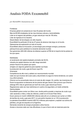 Analisis FODA Exxonmobil
por MartinM94 | buenastareas.com
Fortalezas
Empresa global con presencia en mas 40 países del mundo.
Mas de 80.000 empleados de las mas diversas culturas y nacionalidades.
Líder en el negocio del petróleo y el gas natural por mas de 100 años.
Líder de ingresos en la industria.
Desarrollador de tecnologías con alto impacto.
ExxonMobil ha perforado 23 de los 27 pozos de alcance más largo en el mundo.
Operaciones de exploración en todo el mundo.
ExxonMobil utiliza la innovación y la tecnología para entregar energía y productos
petroquímicos para satisfacer la creciente demanda mundial.
Sus ganancias (483.246 millones de dólares) superan al PIB de la mayoría de los países en
los que opera.
Debilidades
el rendimiento del capital empleado promedio del 26,5%
industria de capital intensivo con alto riesgo asociado
presion fiscal en los paises que opera
arreglos con algunos gobiernos para explotar sus fosas
la producción de crudo y gas de Exxon cayó 6%
Amenazas
Competencia de alto nivel y calidad con reconocimiento mundial.
cada vez que el precio del crudo sube y elsuministro no sigue la misma tendencia, se vuelve
muy difícil extraerlo
Chevron se ha concentrado más en el crudo de alto margen. En cambio, las inversiones de
Exxon la expusieron al descenso de los precios del gas natural. Esto provoco que Chevron
obtenga 40% más en ganancias por barril de crudo y gas natural que Exxon.
Regulaciones cada vez mas restrictivas en cuanto a la seguridad y el medio ambiente.
Oportunidades
ExxonMobil quiere contar con Ártico ruso, donde podría acceder a reservas de crudo cuyo
valor asciende a miles y miles de millones y están en el Círculo Polar Ártico.
Exxon piensa en invertir US$38.000 millones este año en un esfuerzo por sumar un millón
de barriles de crudo y gas para 2017, lo cual podría impulsar en un 14% la producción.
La petrolera ExxonMobil invertirá US$ 76,3 millones para explorar y explotar sus activos de
petróleo y de gas de esquisto en la Argentina.
Demanda creciente de energia proyectada a años futuros.
Acceso a recursos cada vez mas dificultosos, lo que a futuro solo se reservara para las
 