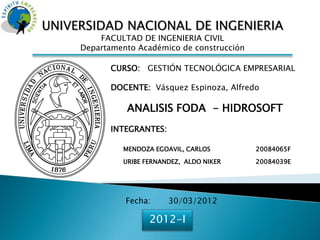 UNIVERSIDAD NACIONAL DE INGENIERIA
         FACULTAD DE INGENIERIA CIVIL
     Departamento Académico de construcción

            CURSO: GESTIÓN TECNOLÓGICA EMPRESARIAL

            DOCENTE: Vásquez Espinoza, Alfredo

               ANALISIS FODA - HIDROSOFT
            INTEGRANTES:

              MENDOZA EGOAVIL, CARLOS         20084065F

              URIBE FERNANDEZ, ALDO NIKER     20084039E




               Fecha:      30/03/2012

                     2012-I
 