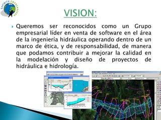    Queremos ser reconocidos como un Grupo
    empresarial líder en venta de software en el área
    de la ingeniería hidráulica operando dentro de un
    marco de ética, y de responsabilidad, de manera
    que podamos contribuir a mejorar la calidad en
    la modelación y diseño de proyectos de
    hidráulica e hidrología.
 