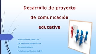 Desarrollo de proyecto
de comunicación
educativa
Alumna: Silvia del R. Febles Chan
Dra. Martha Amira Baquedano Flores
Comunicación educativa
Fecha de entrega: 06 de junio de 2015
 