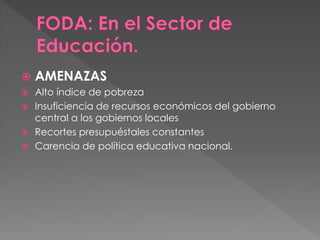  AMENAZAS
 Alto índice de pobreza
 Insuficiencia de recursos económicos del gobierno
central a los gobiernos locales
 Recortes presupuéstales constantes
 Carencia de política educativa nacional.
 