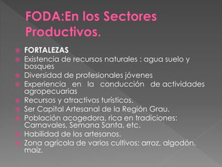  FORTALEZAS
 Existencia de recursos naturales : agua suelo y
bosques
 Diversidad de profesionales jóvenes
 Experiencia en la conducción de actividades
agropecuarias
 Recursos y atractivos turísticos.
 Ser Capital Artesanal de la Región Grau.
 Población acogedora, rica en tradiciones:
Carnavales, Semana Santa, etc.
 Habilidad de los artesanos.
 Zona agrícola de varios cultivos: arroz, algodón,
maíz.
 