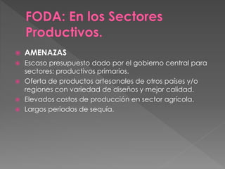  AMENAZAS
 Escaso presupuesto dado por el gobierno central para
sectores: productivos primarios.
 Oferta de productos artesanales de otros países y/o
regiones con variedad de diseños y mejor calidad.
 Elevados costos de producción en sector agrícola.
 Largos periodos de sequía.
 