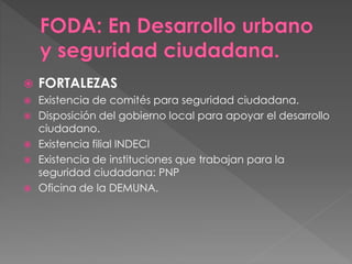  FORTALEZAS
 Existencia de comités para seguridad ciudadana.
 Disposición del gobierno local para apoyar el desarrollo
ciudadano.
 Existencia filial INDECI
 Existencia de instituciones que trabajan para la
seguridad ciudadana: PNP
 Oficina de la DEMUNA.
 