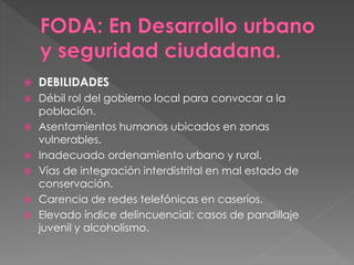  DEBILIDADES
 Débil rol del gobierno local para convocar a la
población.
 Asentamientos humanos ubicados en zonas
vulnerables.
 Inadecuado ordenamiento urbano y rural.
 Vías de integración interdistrital en mal estado de
conservación.
 Carencia de redes telefónicas en caseríos.
 Elevado índice delincuencial: casos de pandillaje
juvenil y alcoholismo.
 