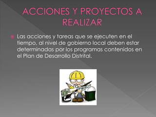  Las acciones y tareas que se ejecuten en el
tiempo, al nivel de gobierno local deben estar
determinadas por los programas contenidos en
el Plan de Desarrollo Distrital.
 