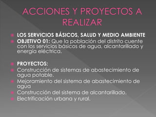 LOS SERVICIOS BÁSICOS, SALUD Y MEDIO AMBIENTE
 OBJETIVO 01: Que la población del distrito cuente
con los servicios básicos de agua, alcantarillado y
energía eléctrica.
 PROYECTOS:
 Construcción de sistemas de abastecimiento de
agua potable.
 Mejoramiento del sistema de abastecimiento de
agua
 Construcción del sistema de alcantarillado.
 Electrificación urbana y rural.
 