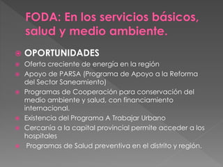  OPORTUNIDADES
 Oferta creciente de energía en la región
 Apoyo de PARSA (Programa de Apoyo a la Reforma
del Sector Saneamiento)
 Programas de Cooperación para conservación del
medio ambiente y salud, con financiamiento
internacional.
 Existencia del Programa A Trabajar Urbano
 Cercanía a la capital provincial permite acceder a los
hospitales
 Programas de Salud preventiva en el distrito y región.
 