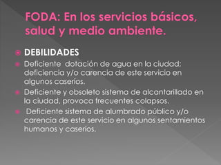 DEBILIDADES
 Deficiente dotación de agua en la ciudad;
deficiencia y/o carencia de este servicio en
algunos caseríos.
 Deficiente y obsoleto sistema de alcantarillado en
la ciudad, provoca frecuentes colapsos.
 Deficiente sistema de alumbrado público y/o
carencia de este servicio en algunos sentamientos
humanos y caseríos.
 
