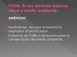  AMENAZAS
 Insuficientes recursos económicos
asignados al sector salud.
 Carencia de Política de estado para la
conservación del medio ambiente.
 