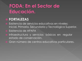  FORTALEZAS
 Existencia de servicios educativos en niveles:
Inicial, Primaria, Secundaria y Tecnológica Superior.
 Existencia de APAFA
 Infraestructura y servicios básicos en regular
estado de conservación.
 Gran número de centros educativos particulares.
 