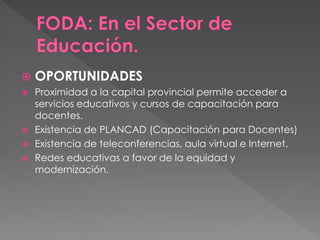  OPORTUNIDADES
 Proximidad a la capital provincial permite acceder a
servicios educativos y cursos de capacitación para
docentes.
 Existencia de PLANCAD (Capacitación para Docentes)
 Existencia de teleconferencias, aula virtual e Internet.
 Redes educativas a favor de la equidad y
modernización.
 