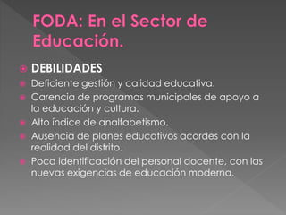  DEBILIDADES
 Deficiente gestión y calidad educativa.
 Carencia de programas municipales de apoyo a
la educación y cultura.
 Alto índice de analfabetismo.
 Ausencia de planes educativos acordes con la
realidad del distrito.
 Poca identificación del personal docente, con las
nuevas exigencias de educación moderna.
 