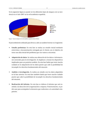 © FUOC • P09/M2107/00008 6 Introducción al análisis forense
En la siguiente figura se puede ver los diferentes tipos de ataques con su inci-
dencia en el año 2007 en la red académica española.
Figura 2. Tipos de ataques en la red académica española (fuente Rediris)
El procedimiento utilizado para llevar a cabo un análisis forense es el siguiente:
• Estudiopreliminar. En esta fase se realiza un estudio inicial mediante
entrevistas y documentación entregada por el cliente con el objetivo de
tener una idea inicial del problema que nos vamos a encontrar.
• Adquisicióndedatos. Se realiza una obtención de los datos e informacio-
nes esenciales para la investigación. Se duplican o clonan los dispositivos
implicados para un posterior análisis. En esta fase habrá que tener mucho
cuidado en la adquisición de los datos puesto que cabe la posibilidad de
incumplir los derechos fundamentales del atacante.
• Análisiseinvestigación. Se realiza un estudio con los datos adquiridos
en la fase anterior. En esta fase también habrá que tener mucho cuidado
puesto que cabe la posibilidad de incumplir los derechos fundamentales
del atacante.
• Realizacióndelinforme. En esta fase se elabora el informe que será re-
mitido a la dirección de la organización o empresa. Posteriormente, se po-
drá usar para acompañar la denuncia que realicemos a la autoridad com-
petente.
 