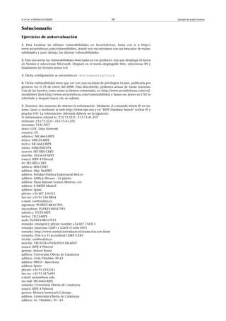 © FUOC • P09/M2107/00009 58 Ejemplo de análisis forense
Solucionario
Ejercicios de autoevaluación
1. Para localizar las últimas vulnerabilidades en SecurityFocus, basta con ir a http://
www.securityfocus.com/vulnerabilities, donde nos encontramos con un buscador de vulne-
rabilidades y justo debajo, las últimas vulnerabilidades.
2. Para encontrar las vulnerabilidades detectadas en ese producto, hay que desplegar el menú
en Vendor y seleccionar Microsoft. Después en el menú desplegable title, seleccionar IIS y
finalmente en Versión poner 6.0.
3. Dicha configuración se encuentra en /etc/sysconfig/clock.
4. Dicha vulnerabilidad tiene que ver con una escalada de privilegios locales, publicada por
primera vez el 25 de enero del 2008. Para descubrirlo, podemos actuar de varias maneras.
Una de las fuentes, como antes ya hemos comentado, es: http://www.securityfocus.com/vul-
nerabilities [link http://www.securityfocus.com/vulnerabilities] y basta con poner en CVE lo
solicitado y después hacer clic en submit.
5. Tenemos dos maneras de obtener la información. Mediante el comando whois IP en sis-
tema Linux o mediante la web http://www.ripe.net y en RIPE Database Search teclear IP y
pinchar GO. La información obtenida debería ser la siguiente:
% Information related to '213.73.32.0 - 213.73.41.255'
inetnum: 213.73.32.0 - 213.73.41.255
netname: UOC-NET
descr: UOC Data Network
country: ES
admin-c: MC4663-RIPE
tech-c: MSC25-RIPE
tech-c: MC4663-RIPE
status: ASSIGNED PA
mnt-irt: IRT-IRIS-CERT
mnt-by: AS15633-MNT
source: RIPE # Filtered
irt: IRT-IRIS-CERT
address: IRIS-CERT
address: Dep. RedIRIS
address: Entidad Publica Empresarial Red.es
address: Edificio Bronce - 2a planta
address: Plaza Manuel Gomez Moreno, s/n
address: E-28020 Madrid
address: Spain
phone: +34 607 156313
fax-no: +34 91 556 8864
e-mail: cert@rediris.es
signature: PGPKEY-88A17FF5
encryption: PGPKEY-88A17FF5
admin-c: TI123-RIPE
tech-c: TI123-RIPE
auth: PGPKEY-88A17FF5
remarks: emergency phone number +34 607 156313
remarks: timezone GMT+1 (GMT+2 with DST)
remarks: http://www.trusted-introducer.nl/teams/iris-cert.html
remarks: This is a TI accredited CSIRT/CERT
irt-nfy: cert@rediris.es
mnt-by: TRUSTED-INTRODUCER-MNT
source: RIPE # Filtered
person: Antoni Roure
address: Universitat Oberta de Catalunya
address: Avda Tibidabo 39-43
address: 08035 - Barcelona
address: Spain
phone: +34 93 2532311
fax-no: +34 93 4176495
e-mail: aroure@uoc.edu
nic-hdl: MC4663-RIPE
remarks: Universitat Oberta de Cataluyna
source: RIPE # Filtered
person: Monica Surinyach Calonge
address: Universitat Oberta de Catalunya
address: Av. Tibidabo, 39 - 43
 