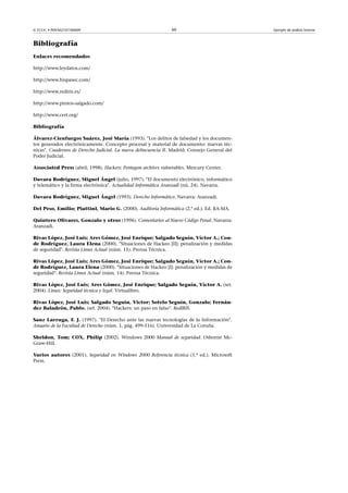 © FUOC • P09/M2107/00009 60 Ejemplo de análisis forense
Bibliografía
Enlaces recomendados
http://www.leydatos.com/
http://www.hispasec.com/
http://www.rediris.es/
http://www.pintos-salgado.com/
http://www.cert.org/
Bibliografía
Álvarez-Cienfuegos Suárez, José María (1993). Los delitos de falsedad y los documen-
tos generados electrónicamente. Concepto procesal y material de documento: nuevas téc-
nicas. Cuadernos de Derecho Judicial. La nueva delincuencia II. Madrid: Consejo General del
Poder Judicial.
Associated Press (abril, 1998). Hackers: Pentagon archives vulnerables. Mercury Center.
Davara Rodríguez, Miguel Ángel (julio, 1997). El documento electrónico, informático
y telemático y la firma electrónica. Actualidad Informática Aranzadi (nú. 24). Navarra.
Davara Rodríguez, Miguel Ángel (1993). Derecho Informático. Navarra: Aranzadi.
Del Peso, Emilio; PiattinI, Mario G. (2000). Auditoría Informática (2.ª ed.). Ed. RA-MA.
Quintero Olivares, Gonzalo y otros (1996). Comentarios al Nuevo Código Penal. Navarra:
Aranzadi.
Rivas López, José Luis; Ares Gómez, José Enrique; Salgado Seguín, Víctor A.; Con-
de Rodríguez, Laura Elena (2000). Situaciones de Hackeo [II]: penalización y medidas
de seguridad. Revista Linux Actual (núm. 15). Prensa Técnica.
Rivas López, José Luis; Ares Gómez, José Enrique; Salgado Seguín, Víctor A.; Con-
de Rodríguez, Laura Elena (2000). Situaciones de Hackeo [I]: penalización y medidas de
seguridad. Revista Linux Actual (núm. 14). Prensa Técnica.
Rivas López, José Luis; Ares Gómez, José Enrique; Salgado Seguín, Víctor A. (set.
2004). Linux: Seguridad técnica y legal. Virtualibro.
Rivas López, José Luis; Salgado Seguín, Victor; Sotelo Seguín, Gonzalo; Fernán-
dez Baladrón, Pablo. (set. 2004). Hackers: un paso en falso. RedIRIS.
Sanz Larruga, F. J. (1997). El Derecho ante las nuevas tecnologías de la Información.
Anuario de la Facultad de Derecho (núm. 1, pág. 499-516). Universidad de La Coruña.
Sheldon, Tom; COX, Philip (2002). Windows 2000 Manual de seguridad. Osborne Mc-
Graw-Hill.
Varios autores (2001). Seguridad en Windows 2000 Referencia técnica (1.ª ed.). Microsoft
Press.
 