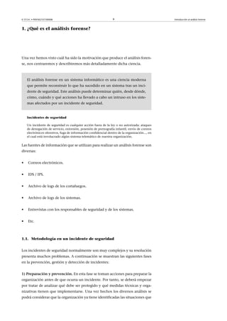 © FUOC • P09/M2107/00008 9 Introducción al análisis forense
1. ¿Qué es el análisis forense?
Una vez hemos visto cuál ha sido la motivación que produce el análisis foren-
se, nos centraremos y describiremos más detalladamente dicha ciencia.
El análisis forense en un sistema informático es una ciencia moderna
que permite reconstruir lo que ha sucedido en un sistema tras un inci-
dente de seguridad. Este análisis puede determinar quién, desde dónde,
cómo, cuándo y qué acciones ha llevado a cabo un intruso en los siste-
mas afectados por un incidente de seguridad.
Incidentes de seguridad
Un incidente de seguridad es cualquier acción fuera de la ley o no autorizada: ataques
de denegación de servicio, extorsión, posesión de pornografía infantil, envío de correos
electrónicos ofensivos, fuga de información confidencial dentro de la organización..., en
el cual está involucrado algún sistema telemático de nuestra organización.
Las fuentes de información que se utilizan para realizar un análisis forense son
diversas:
• Correos electrónicos.
• IDS / IPS.
• Archivo de logs de los cortafuegos.
• Archivo de logs de los sistemas.
• Entrevistas con los responsables de seguridad y de los sistemas.
• Etc.
1.1. Metodología en un incidente de seguridad
Los incidentes de seguridad normalmente son muy complejos y su resolución
presenta muchos problemas. A continuación se muestran las siguientes fases
en la prevención, gestión y detección de incidentes:
1)Preparaciónyprevención. En esta fase se toman acciones para preparar la
organización antes de que ocurra un incidente. Por tanto, se deberá empezar
por tratar de analizar qué debe ser protegido y qué medidas técnicas y orga-
nizativas tienen que implementarse. Una vez hechos los diversos análisis se
podrá considerar que la organización ya tiene identificadas las situaciones que
 