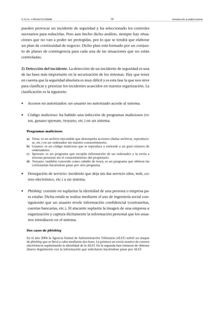 © FUOC • P09/M2107/00008 10 Introducción al análisis forense
pueden provocar un incidente de seguridad y ha seleccionado los controles
necesarios para reducirlas. Pero aun hecho dicho análisis, siempre hay situa-
ciones que no van a poder ser protegidas, por lo que se tendrá que elaborar
un plan de continuidad de negocio. Dicho plan está formado por un conjun-
to de planes de contingencia para cada una de las situaciones que no están
controladas.
2)Deteccióndelincidente. La detección de un incidente de seguridad es una
de las fases más importante en la securización de los sistemas. Hay que tener
en cuenta que la seguridad absoluta es muy difícil y es esta fase la que nos sirve
para clasificar y priorizar los incidentes acaecidos en nuestra organización. La
clasificación es la siguiente:
• Accesos no autorizados: un usuario no autorizado accede al sistema.
• Código malicioso: ha habido una infección de programas maliciosos (vi-
rus, gusano spyware, troyano, etc.) en un sistema.
Programas maliciosos
a) Virus: es un archivo ejecutable que desempeña acciones (dañar archivos, reproducir-
se, etc.) en un ordenador sin nuestro consentimiento.
b) Gusano: es un código malicioso que se reproduce y extiende a un gran número de
ordenadores.
c) Spyware: es un programa que recopila información de un ordenador y la envía a
terceras personas sin el consentimiento del propietario.
d) Troyano: también conocido como caballo de troya, es un programa que obtiene las
contraseñas haciéndose pasar por otro programa.
• Denegación de servicio: incidente que deja sin dar servicio (dns, web, co-
rreo electrónico, etc.) a un sistema.
• Phishing: consiste en suplantar la identidad de una persona o empresa pa-
ra estafar. Dicha estafa se realiza mediante el uso de ingeniería social con-
siguiendo que un usuario revele información confidencial (contraseñas,
cuentas bancarias, etc.). El atacante suplanta la imagen de una empresa u
organización y captura ilícitamente la información personal que los usua-
rios introducen en el sistema.
Dos casos de phishing
En el año 2006 la Agencia Estatal de Administración Tributaria (AEAT) sufrió un ataque
de phishing que se llevó a cabo mediante dos fases. La primera un envío masivo de correos
electrónicos suplantando la identidad de la AEAT. En la segunda fase trataron de obtener
dinero ilegalmente con la información que solicitaron haciéndose pasar por AEAT.
 