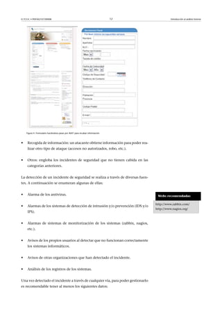 © FUOC • P09/M2107/00008 12 Introducción al análisis forense
Figura 4. Formulario haciéndose pasar por AEAT para recabar información
• Recogida de información: un atacante obtiene información para poder rea-
lizar otro tipo de ataque (accesos no autorizados, robo, etc.).
• Otros: engloba los incidentes de seguridad que no tienen cabida en las
categorías anteriores.
La detección de un incidente de seguridad se realiza a través de diversas fuen-
tes. A continuación se enumeran algunas de ellas:
• Alarma de los antivirus.
• Alarmas de los sistemas de detección de intrusión y/o prevención (IDS y/o
IPS).
• Alarmas de sistemas de monitorización de los sistemas (zabbix, nagios,
etc.).
• Avisos de los propios usuarios al detectar que no funcionan correctamente
los sistemas informáticos.
• Avisos de otras organizaciones que han detectado el incidente.
• Análisis de los registros de los sistemas.
Una vez detectado el incidente a través de cualquier vía, para poder gestionarlo
es recomendable tener al menos los siguientes datos:
Webs recomendadas
http://www.zabbix.com/
http://www.nagios.org/
 